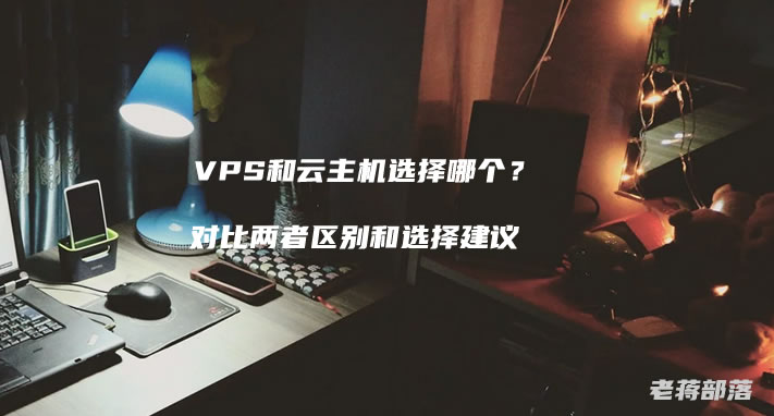 VPS和云主机选择哪个?对比两者区别和选择建议