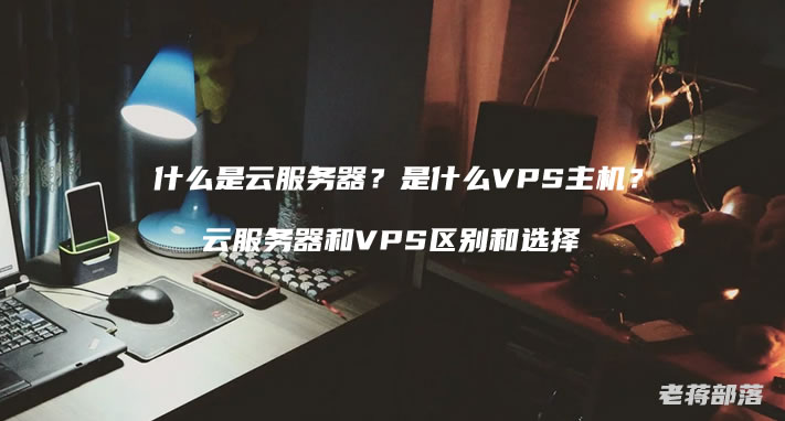 什么是云服务器？是什么VPS主机？云服务器和VPS区别和选择