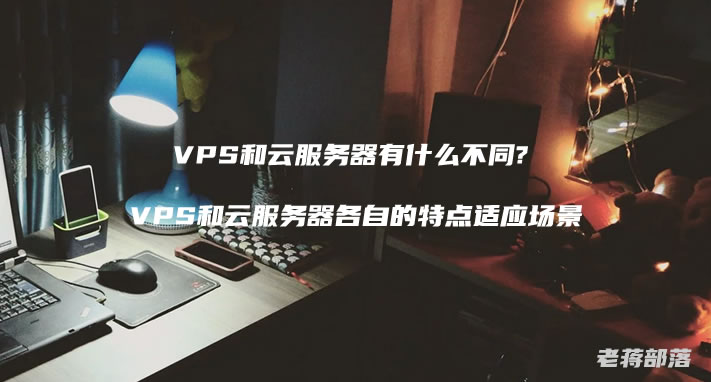 VPS和云服务器有什么不同? VPS和云服务器各自的特点适应场景