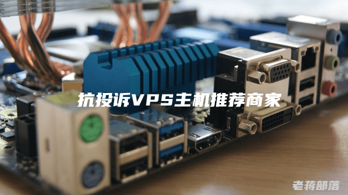 抗投诉VPS主机推荐商家?抗投诉VPS选择注意问题